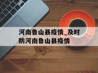河南鲁山县疫情_及时防河南鲁山县疫情