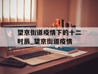 望京街道疫情下的十二时辰_望京街道疫情