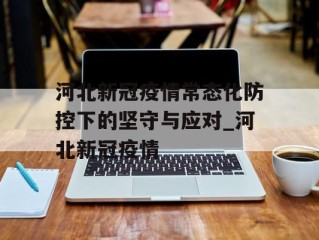 河北新冠疫情常态化防控下的坚守与应对_河北新冠疫情