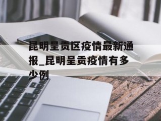 昆明呈贡区疫情最新通报_昆明呈贡疫情有多少例