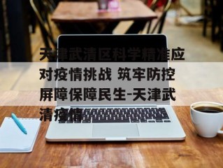 天津武清区科学精准应对疫情挑战 筑牢防控屏障保障民生-天津武清疫情