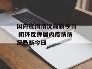 国内疫情情况最新今日 闭环反弹国内疫情情况最新今日