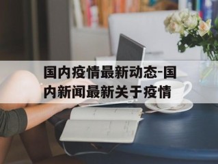 国内疫情最新动态-国内新闻最新关于疫情