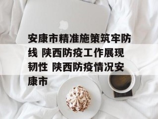 安康市精准施策筑牢防线 陕西防疫工作展现韧性 陕西防疫情况安康市