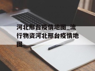 河北邢台疫情地图_流行物资河北邢台疫情地图