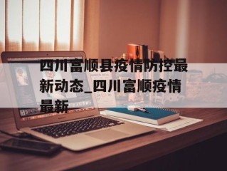 四川富顺县疫情防控最新动态_四川富顺疫情最新