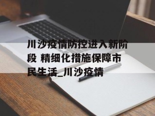 川沙疫情防控进入新阶段 精细化措施保障市民生活_川沙疫情