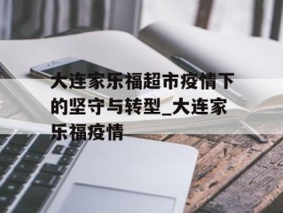大连家乐福超市疫情下的坚守与转型_大连家乐福疫情