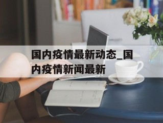 国内疫情最新动态_国内疫情新闻最新