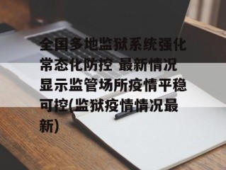 全国多地监狱系统强化常态化防控 最新情况显示监管场所疫情平稳可控(监狱疫情情况最新)