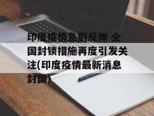 印度疫情急剧反弹 全国封锁措施再度引发关注(印度疫情最新消息封国)