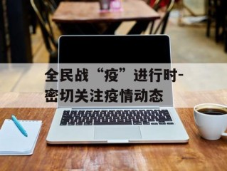 全民战“疫”进行时-密切关注疫情动态