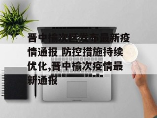 晋中榆次区发布最新疫情通报 防控措施持续优化,晋中榆次疫情最新通报