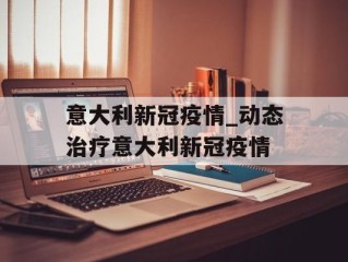 意大利新冠疫情_动态治疗意大利新冠疫情