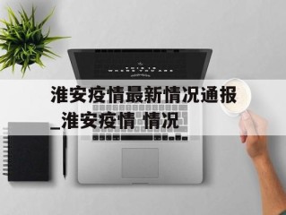 淮安疫情最新情况通报_淮安疫情 情况