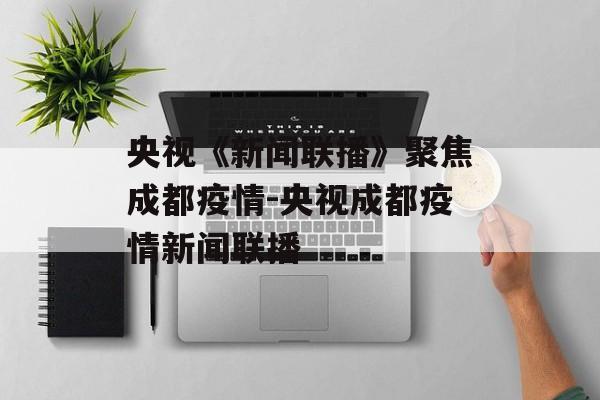 央视《新闻联播》聚焦成都疫情-央视成都疫情新闻联播