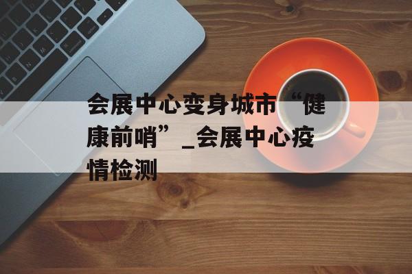 会展中心变身城市“健康前哨”_会展中心疫情检测