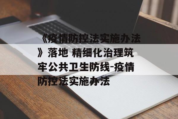 《疫情防控法实施办法》落地 精细化治理筑牢公共卫生防线-疫情防控法实施办法