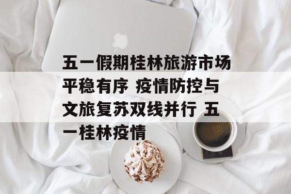 五一假期桂林旅游市场平稳有序 疫情防控与文旅复苏双线并行 五一桂林疫情