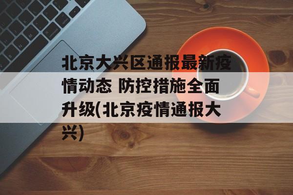 北京大兴区通报最新疫情动态 防控措施全面升级(北京疫情通报大兴)