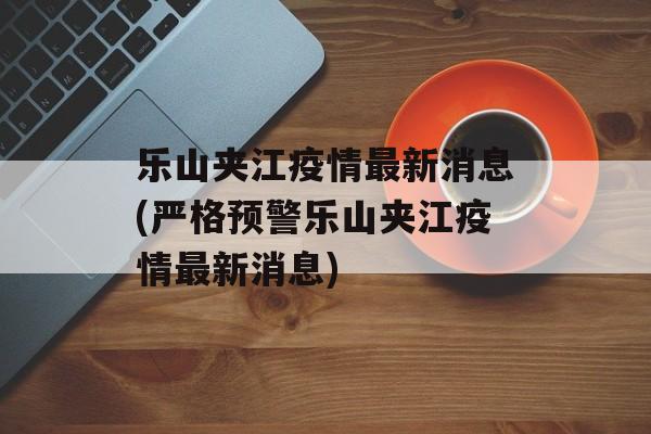 乐山夹江疫情最新消息(严格预警乐山夹江疫情最新消息)