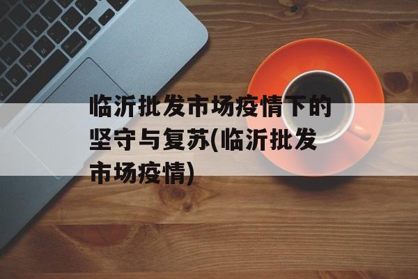 临沂批发市场疫情下的坚守与复苏(临沂批发市场疫情)