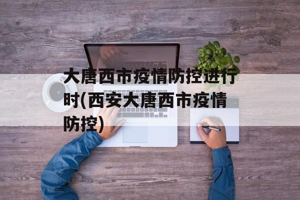 大唐西市疫情防控进行时(西安大唐西市疫情防控)