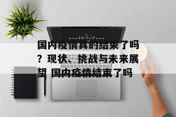 国内疫情真的结束了吗？现状、挑战与未来展望 国内疫情结束了吗