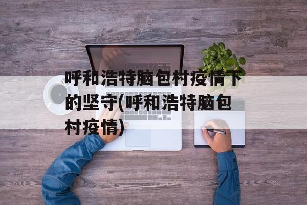 呼和浩特脑包村疫情下的坚守(呼和浩特脑包村疫情)