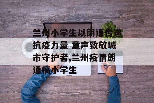 兰州小学生以朗诵传递抗疫力量 童声致敬城市守护者,兰州疫情朗诵稿小学生