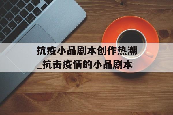 抗疫小品剧本创作热潮_抗击疫情的小品剧本