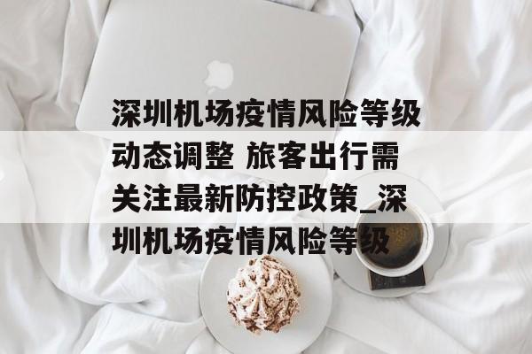 深圳机场疫情风险等级动态调整 旅客出行需关注最新防控政策_深圳机场疫情风险等级