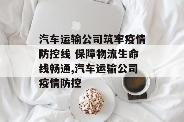 汽车运输公司筑牢疫情防控线 保障物流生命线畅通,汽车运输公司疫情防控