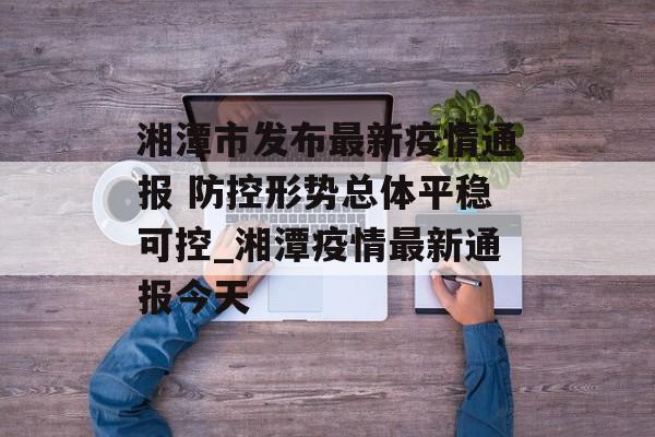 湘潭市发布最新疫情通报 防控形势总体平稳可控_湘潭疫情最新通报今天