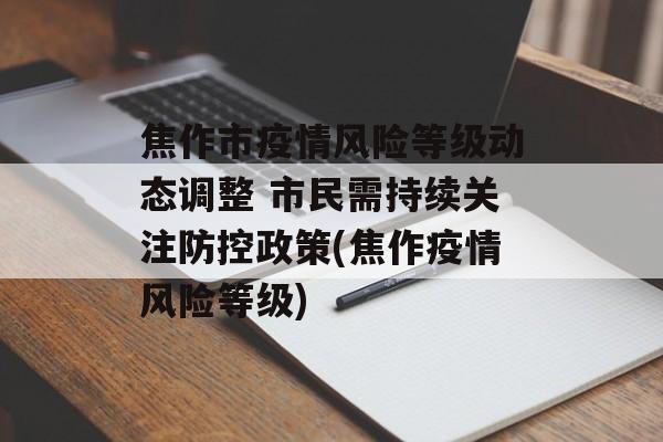 焦作市疫情风险等级动态调整 市民需持续关注防控政策(焦作疫情风险等级)