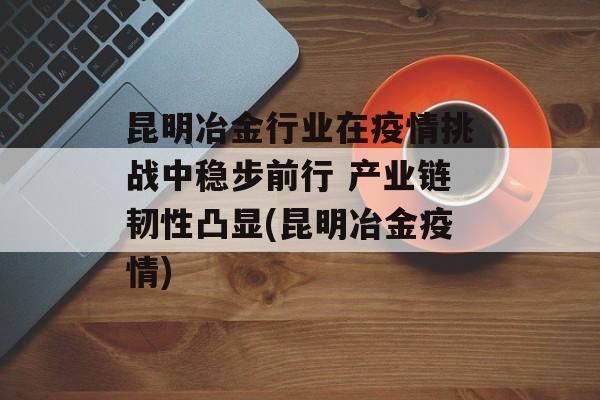 昆明冶金行业在疫情挑战中稳步前行 产业链韧性凸显(昆明冶金疫情)