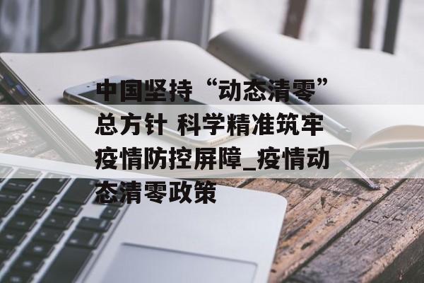 中国坚持“动态清零”总方针 科学精准筑牢疫情防控屏障_疫情动态清零政策