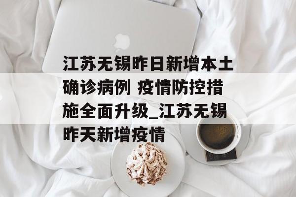 江苏无锡昨日新增本土确诊病例 疫情防控措施全面升级_江苏无锡昨天新增疫情