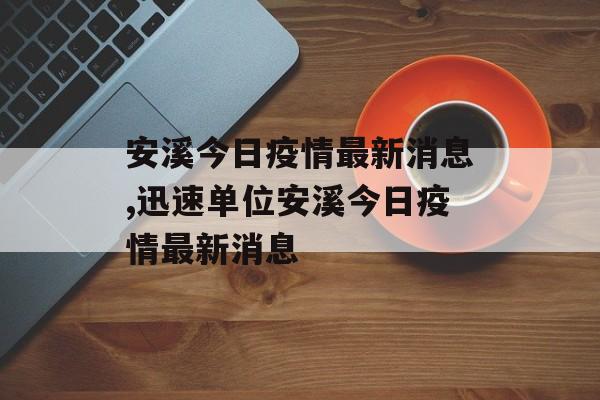 安溪今日疫情最新消息,迅速单位安溪今日疫情最新消息