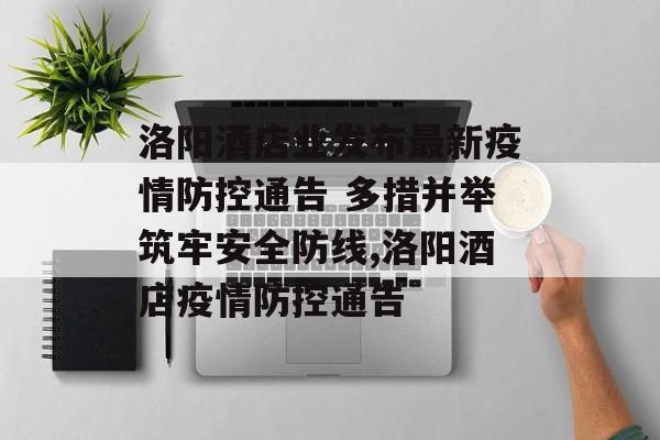 洛阳酒店业发布最新疫情防控通告 多措并举筑牢安全防线,洛阳酒店疫情防控通告