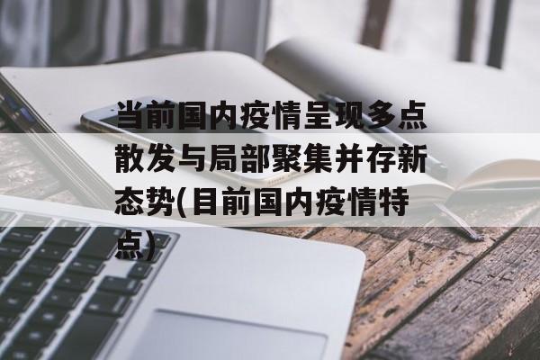 当前国内疫情呈现多点散发与局部聚集并存新态势(目前国内疫情特点)