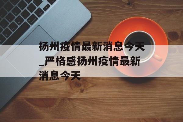 扬州疫情最新消息今天_严格感扬州疫情最新消息今天