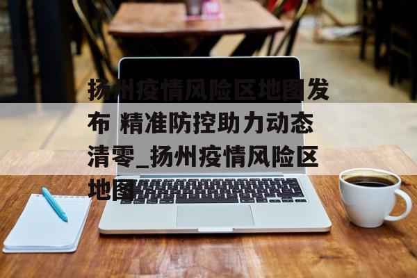 扬州疫情风险区地图发布 精准防控助力动态清零_扬州疫情风险区地图